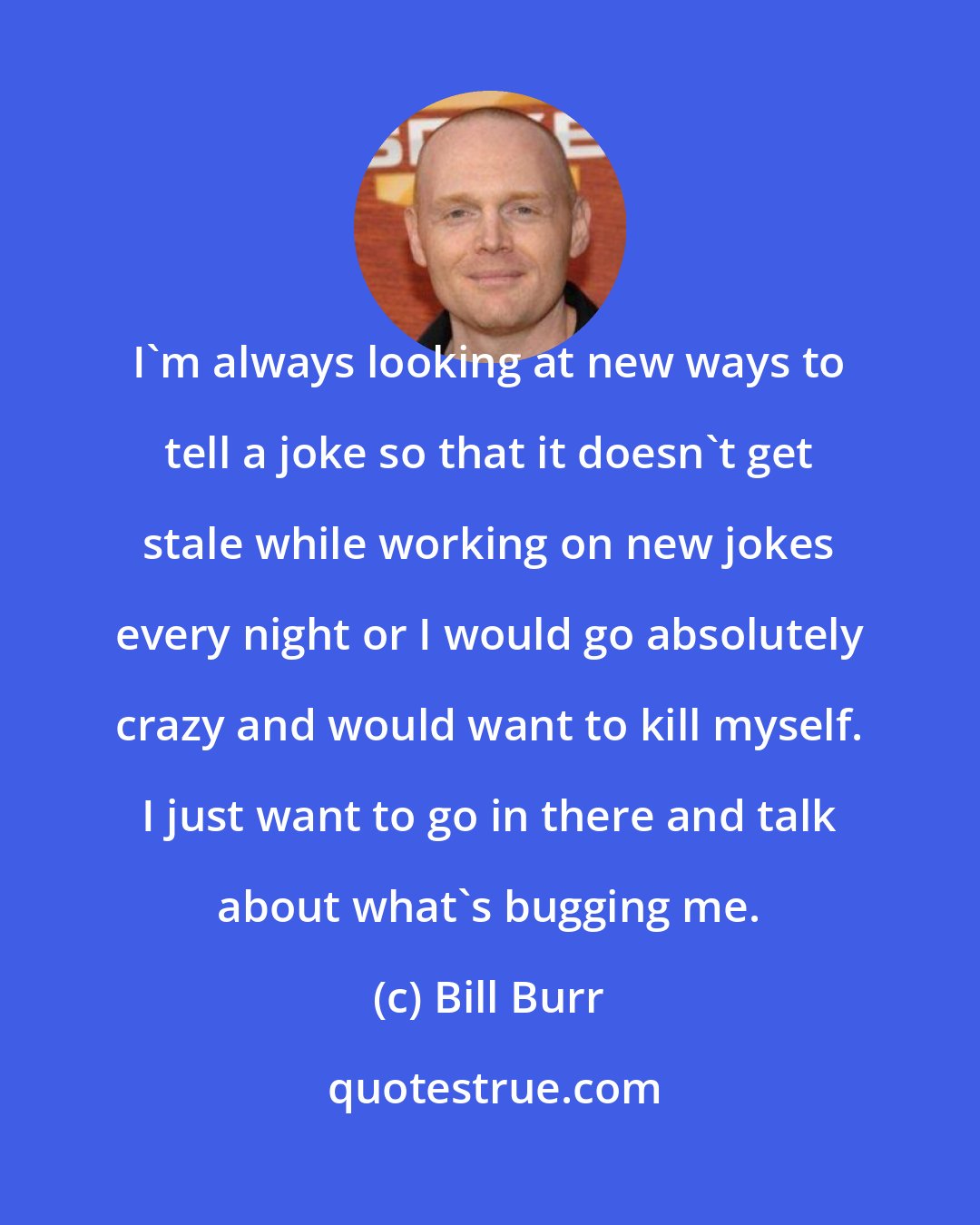 Bill Burr: I'm always looking at new ways to tell a joke so that it doesn't get stale while working on new jokes every night or I would go absolutely crazy and would want to kill myself. I just want to go in there and talk about what's bugging me.