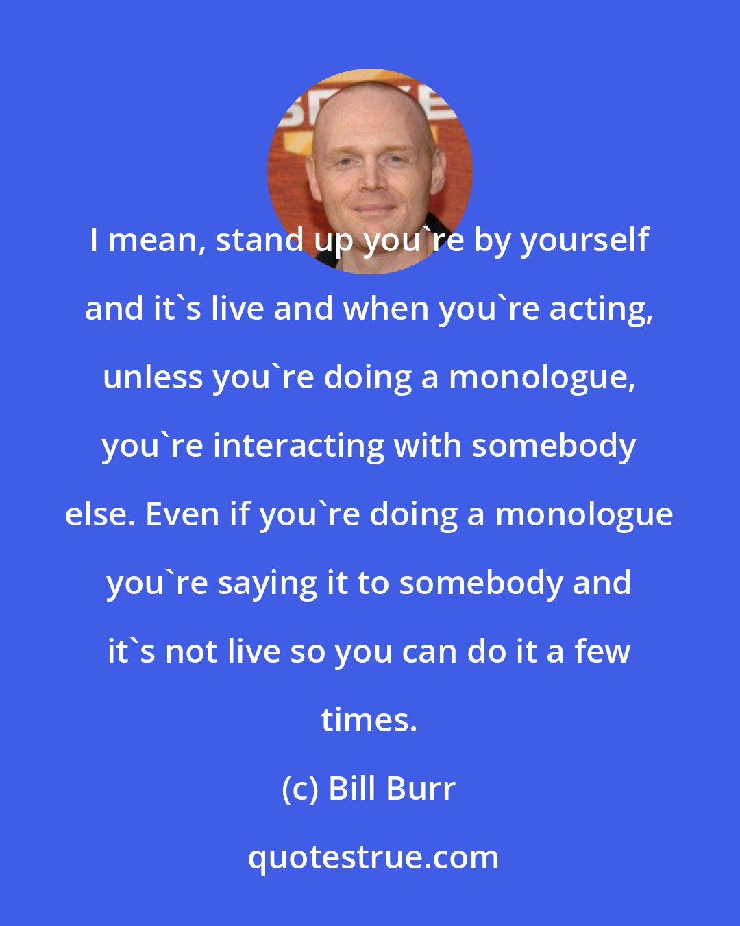 Bill Burr: I mean, stand up you're by yourself and it's live and when you're acting, unless you're doing a monologue, you're interacting with somebody else. Even if you're doing a monologue you're saying it to somebody and it's not live so you can do it a few times.