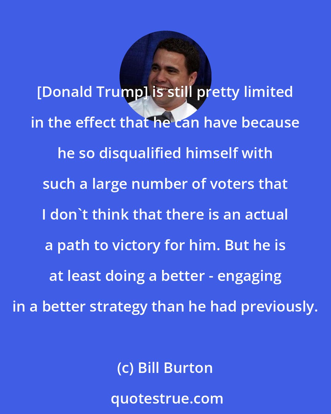 Bill Burton: [Donald Trump] is still pretty limited in the effect that he can have because he so disqualified himself with such a large number of voters that I don't think that there is an actual a path to victory for him. But he is at least doing a better - engaging in a better strategy than he had previously.