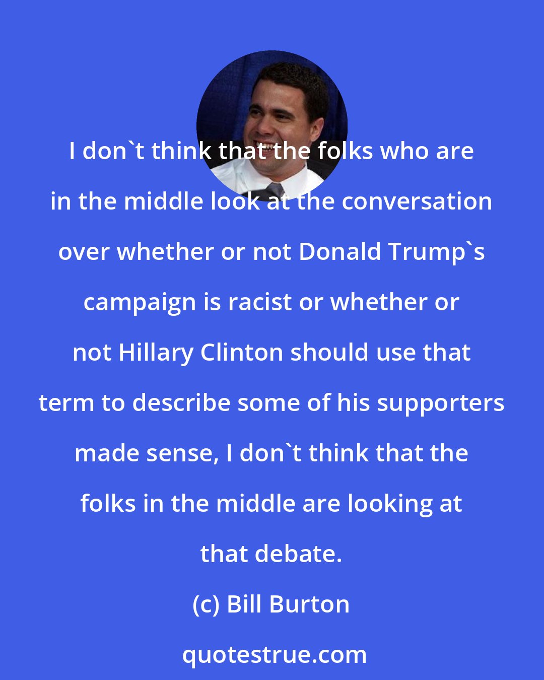 Bill Burton: I don't think that the folks who are in the middle look at the conversation over whether or not Donald Trump's campaign is racist or whether or not Hillary Clinton should use that term to describe some of his supporters made sense, I don't think that the folks in the middle are looking at that debate.