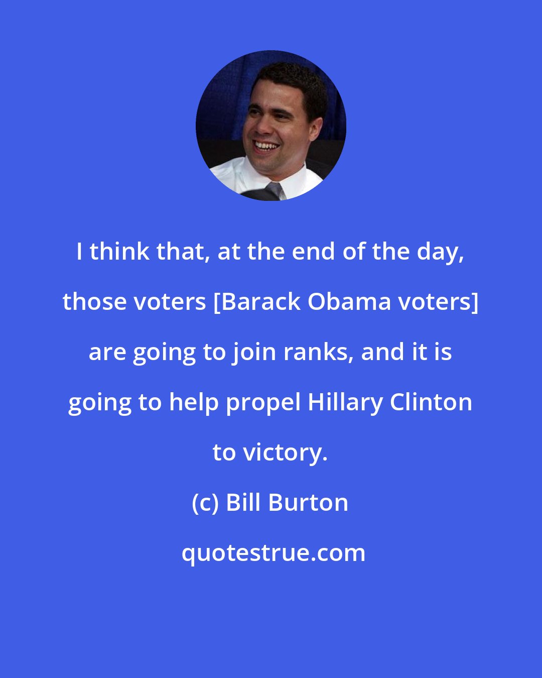Bill Burton: I think that, at the end of the day, those voters [Barack Obama voters] are going to join ranks, and it is going to help propel Hillary Clinton to victory.