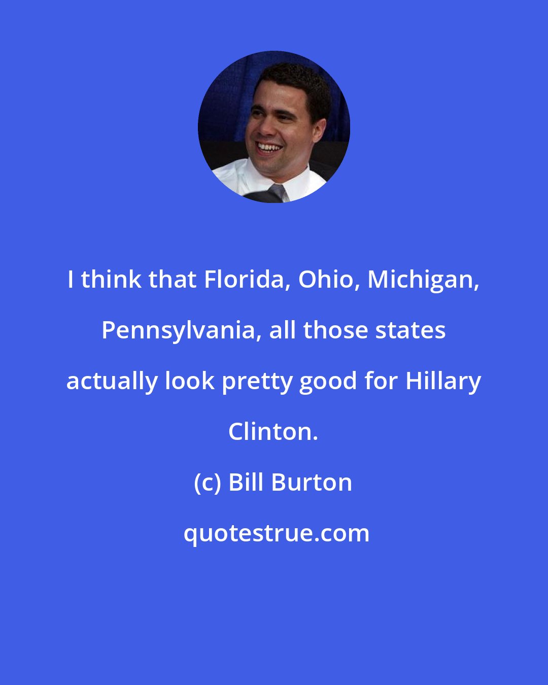 Bill Burton: I think that Florida, Ohio, Michigan, Pennsylvania, all those states actually look pretty good for Hillary Clinton.