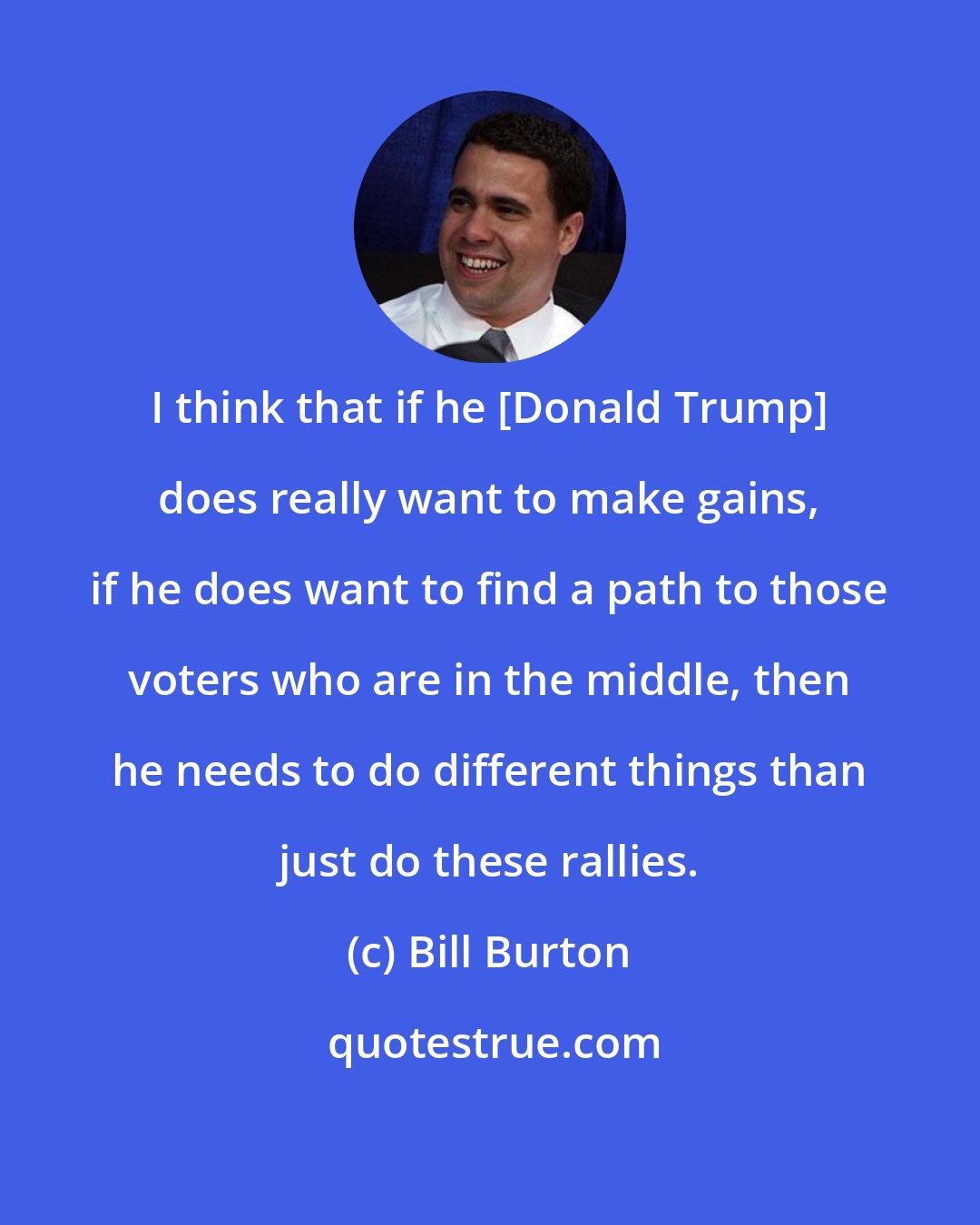 Bill Burton: I think that if he [Donald Trump] does really want to make gains, if he does want to find a path to those voters who are in the middle, then he needs to do different things than just do these rallies.