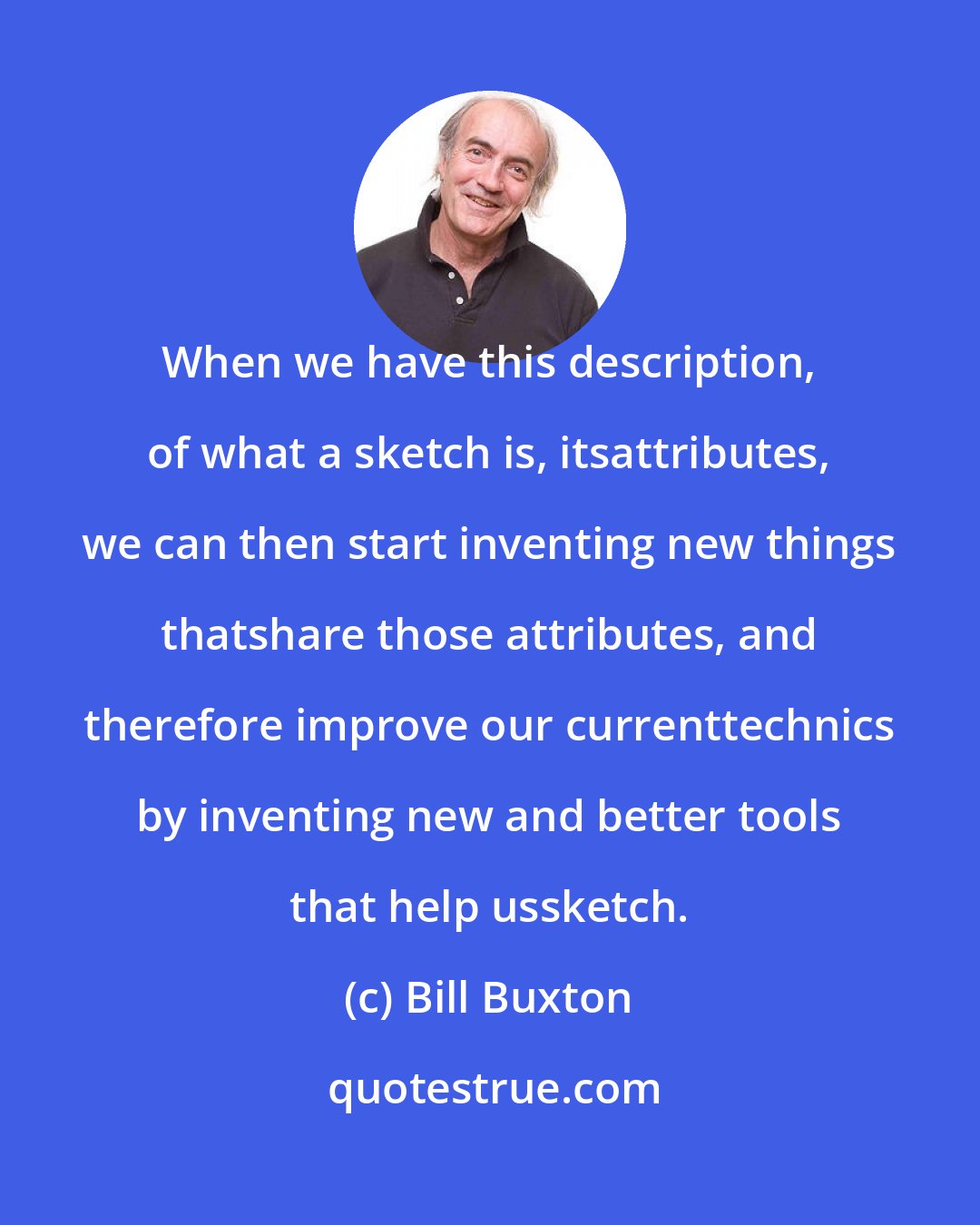 Bill Buxton: When we have this description, of what a sketch is, itsattributes, we can then start inventing new things thatshare those attributes, and therefore improve our currenttechnics by inventing new and better tools that help ussketch.