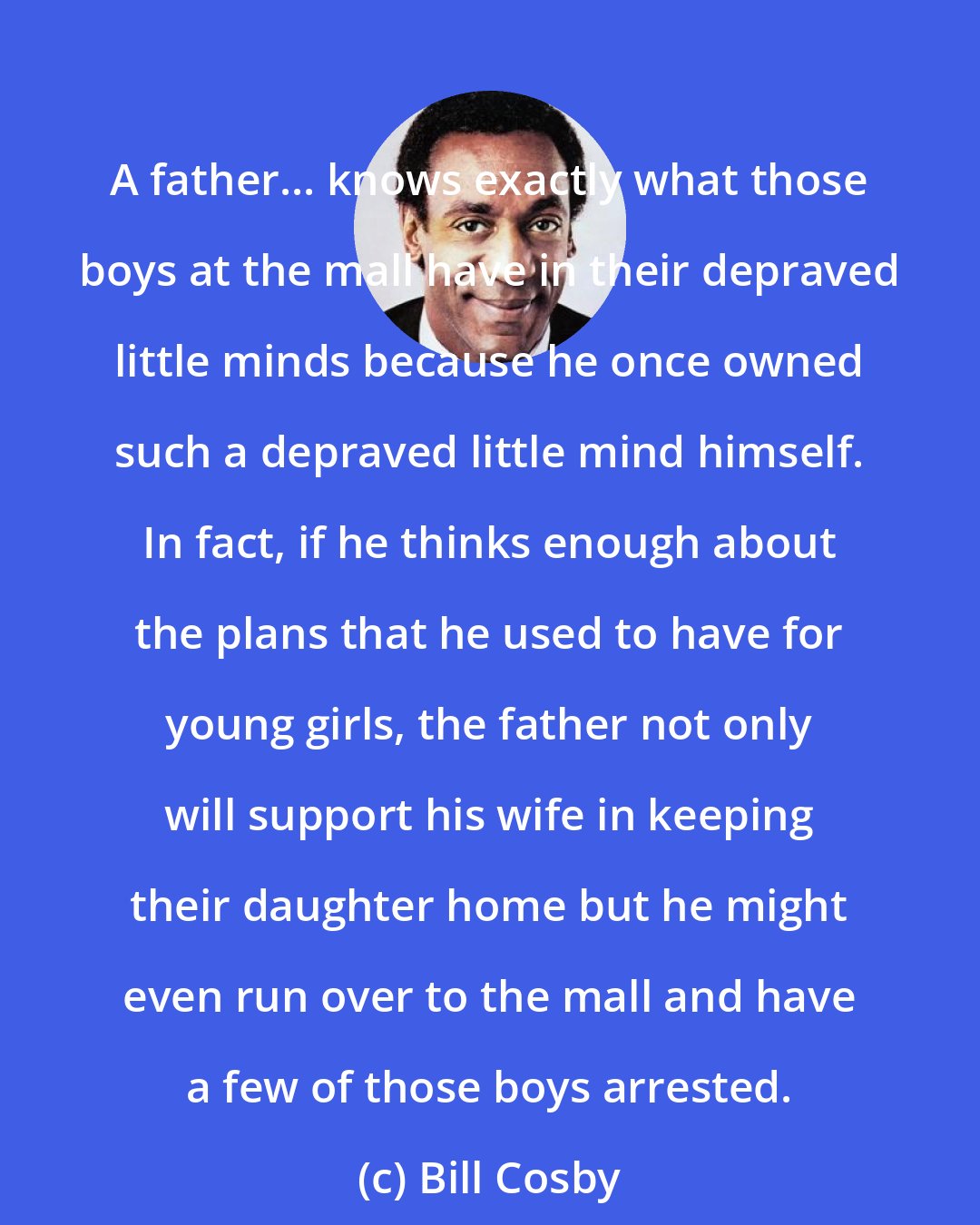 Bill Cosby: A father... knows exactly what those boys at the mall have in their depraved little minds because he once owned such a depraved little mind himself. In fact, if he thinks enough about the plans that he used to have for young girls, the father not only will support his wife in keeping their daughter home but he might even run over to the mall and have a few of those boys arrested.