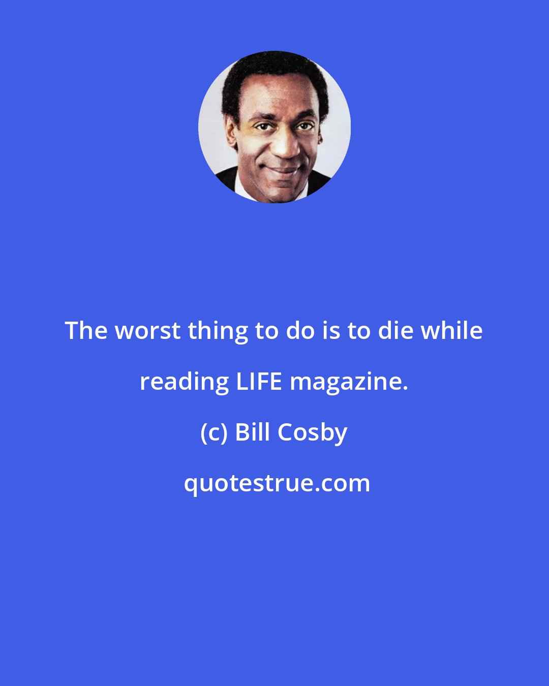 Bill Cosby: The worst thing to do is to die while reading LIFE magazine.