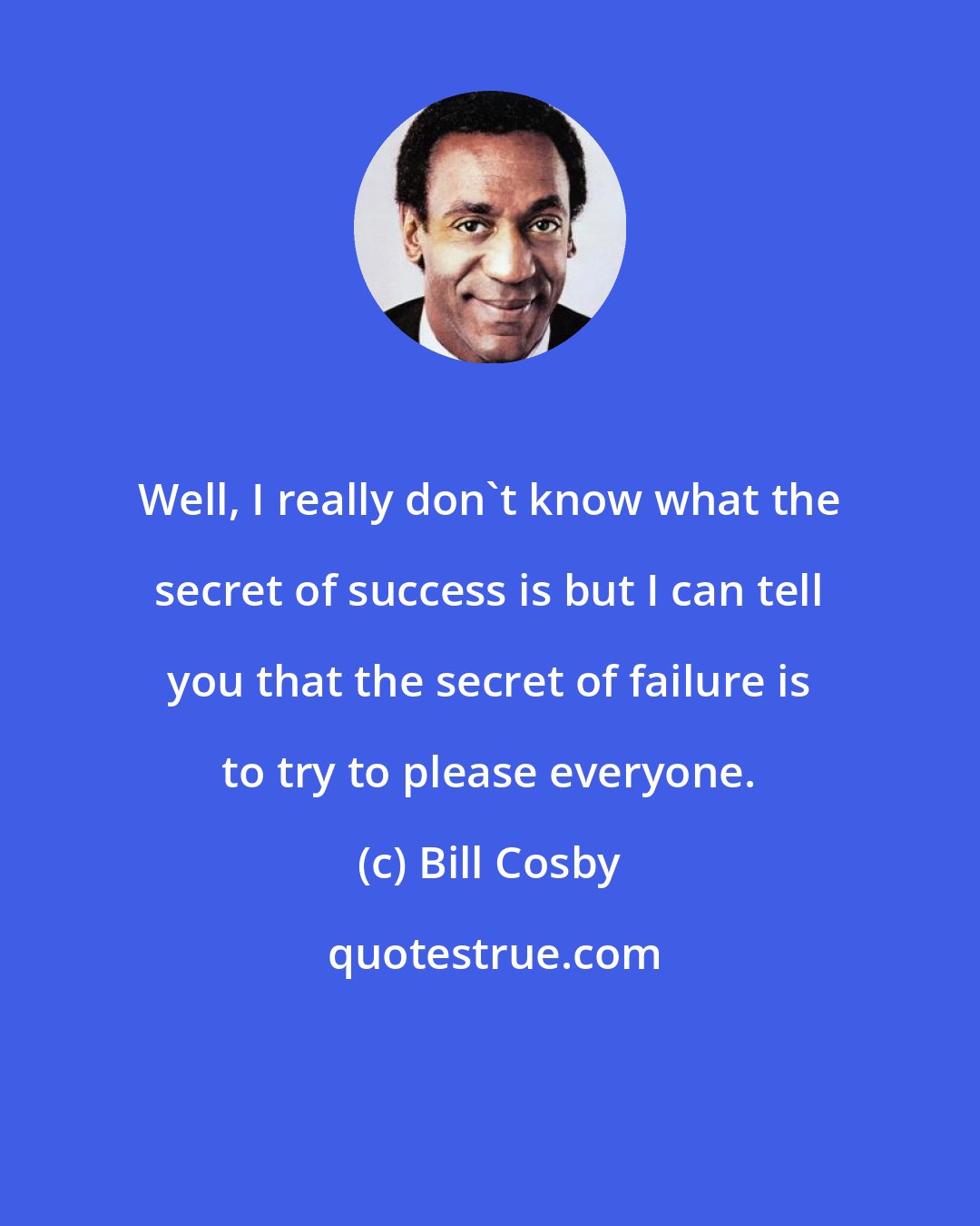 Bill Cosby: Well, I really don't know what the secret of success is but I can tell you that the secret of failure is to try to please everyone.