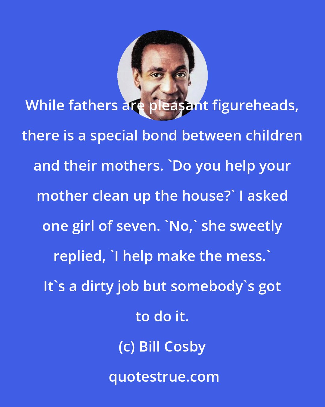 Bill Cosby: While fathers are pleasant figureheads, there is a special bond between children and their mothers. 'Do you help your mother clean up the house?' I asked one girl of seven. 'No,' she sweetly replied, 'I help make the mess.' It's a dirty job but somebody's got to do it.