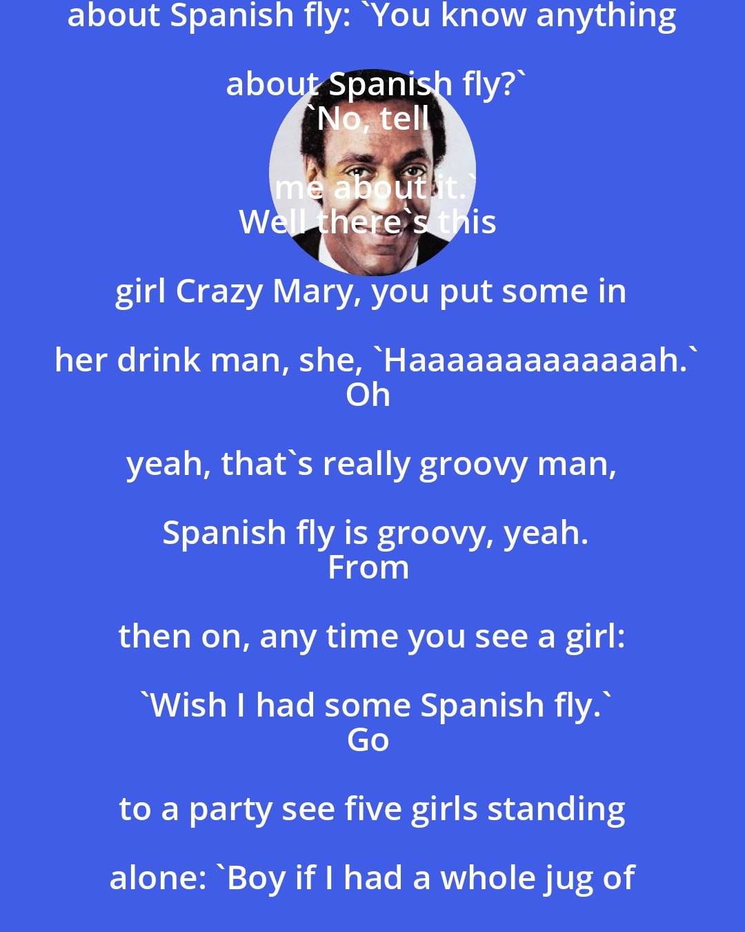 Bill Cosby: Guys standing around and talking about Spanish fly: 'You know anything about Spanish fly?'
'No, tell me about it.'
Well there's this girl Crazy Mary, you put some in her drink man, she, 'Haaaaaaaaaaaaah.'
Oh yeah, that's really groovy man, Spanish fly is groovy, yeah.
From then on, any time you see a girl: 'Wish I had some Spanish fly.'
Go to a party see five girls standing alone: 'Boy if I had a whole jug of Spanish fly, I'd light that corner up over there. HAAAAAAH.'