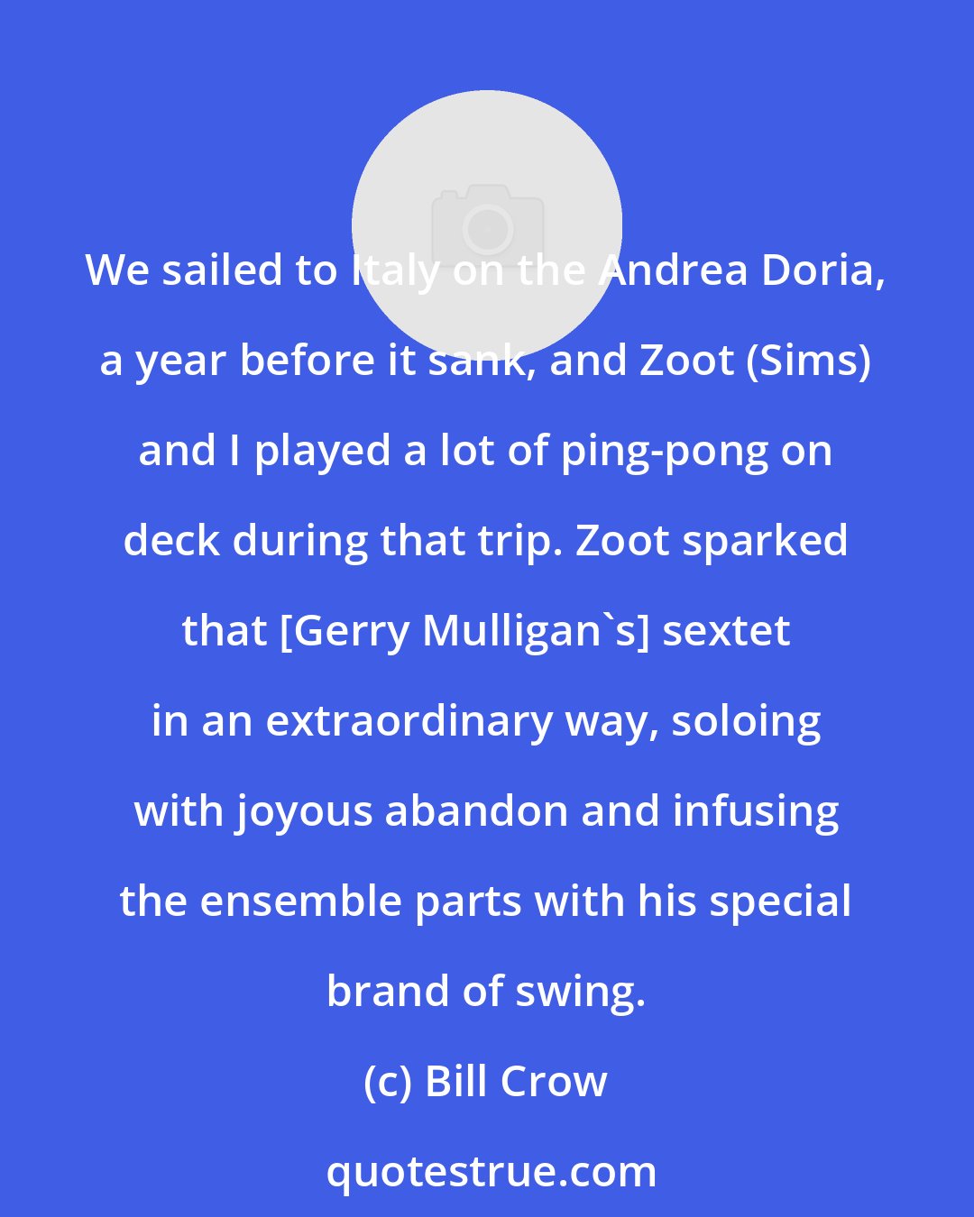 Bill Crow: We sailed to Italy on the Andrea Doria, a year before it sank, and Zoot (Sims) and I played a lot of ping-pong on deck during that trip. Zoot sparked that [Gerry Mulligan's] sextet in an extraordinary way, soloing with joyous abandon and infusing the ensemble parts with his special brand of swing.