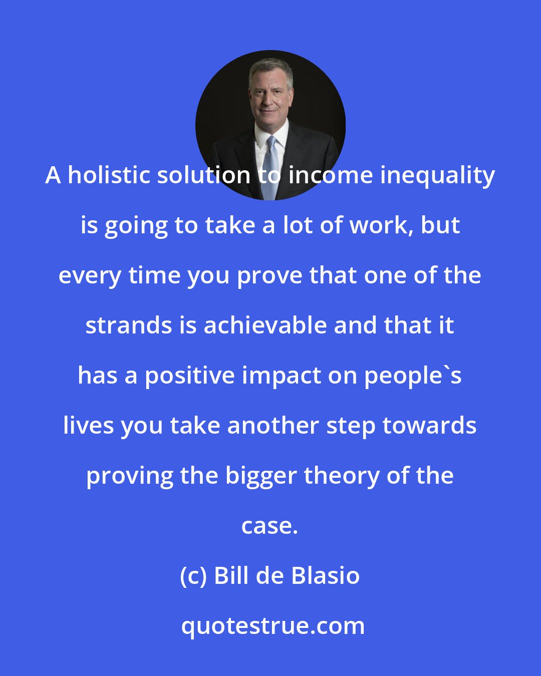 Bill de Blasio: A holistic solution to income inequality is going to take a lot of work, but every time you prove that one of the strands is achievable and that it has a positive impact on people's lives you take another step towards proving the bigger theory of the case.