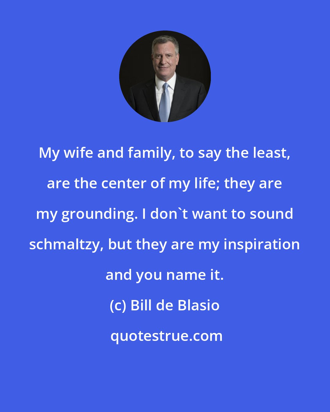 Bill de Blasio: My wife and family, to say the least, are the center of my life; they are my grounding. I don't want to sound schmaltzy, but they are my inspiration and you name it.