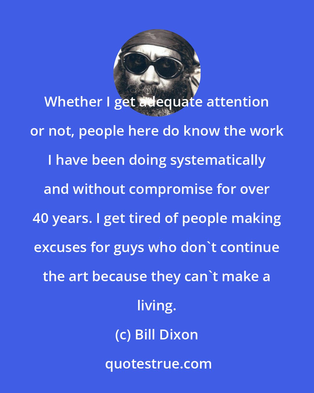 Bill Dixon: Whether I get adequate attention or not, people here do know the work I have been doing systematically and without compromise for over 40 years. I get tired of people making excuses for guys who don't continue the art because they can't make a living.