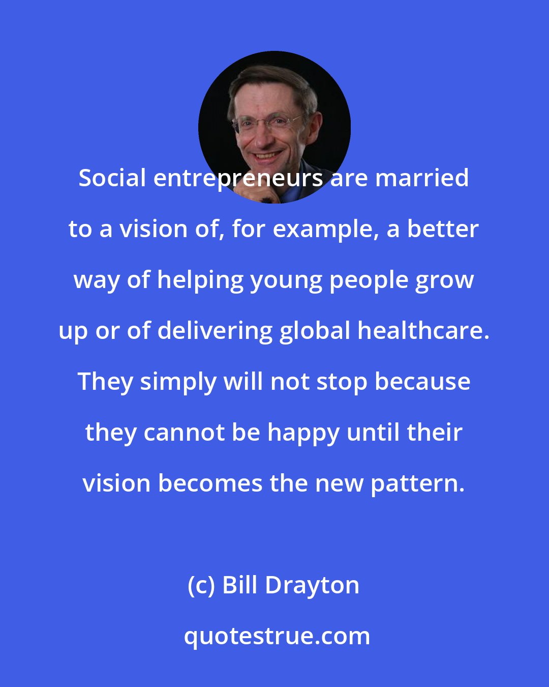 Bill Drayton: Social entrepreneurs are married to a vision of, for example, a better way of helping young people grow up or of delivering global healthcare. They simply will not stop because they cannot be happy until their vision becomes the new pattern.