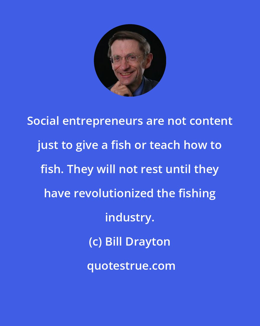 Bill Drayton: Social entrepreneurs are not content just to give a fish or teach how to fish. They will not rest until they have revolutionized the fishing industry.