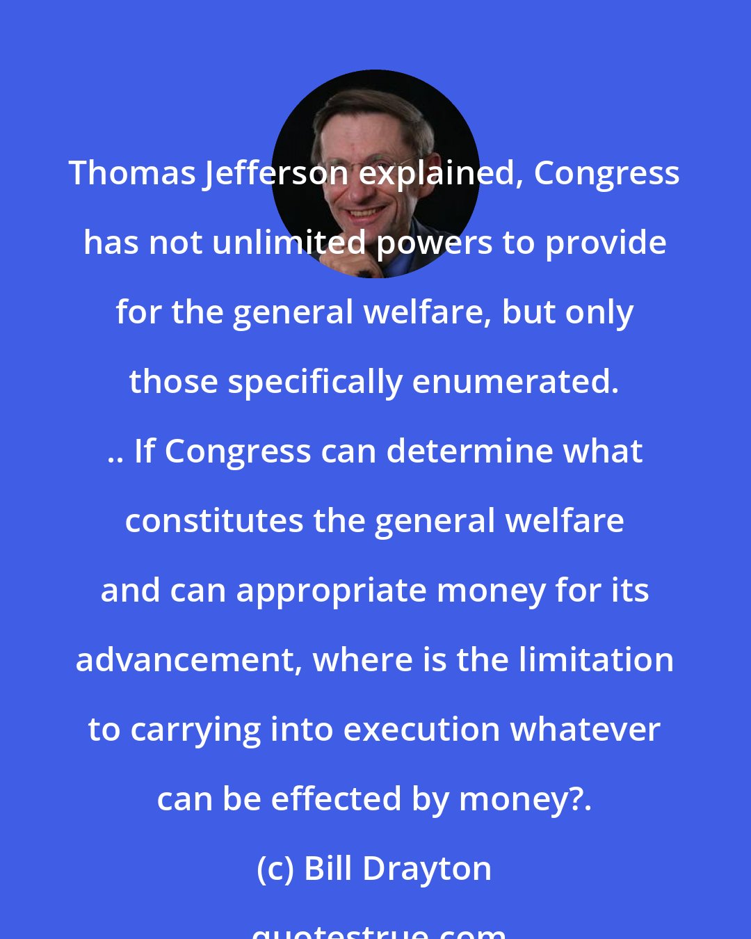 Bill Drayton: Thomas Jefferson explained, Congress has not unlimited powers to provide for the general welfare, but only those specifically enumerated. .. If Congress can determine what constitutes the general welfare and can appropriate money for its advancement, where is the limitation to carrying into execution whatever can be effected by money?.