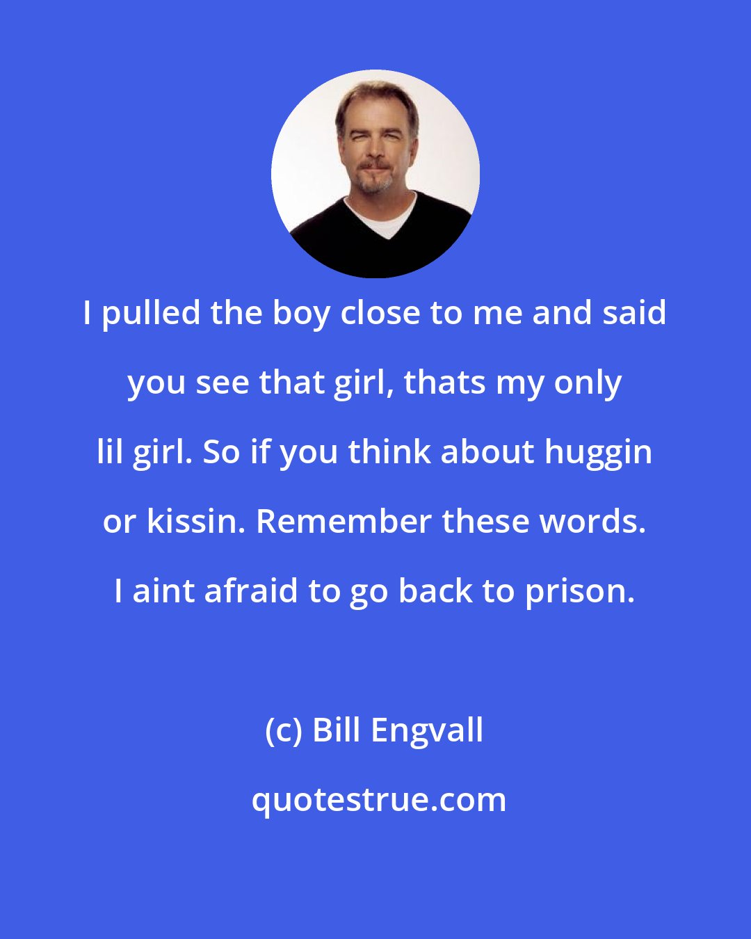 Bill Engvall: I pulled the boy close to me and said you see that girl, thats my only lil girl. So if you think about huggin or kissin. Remember these words. I aint afraid to go back to prison.