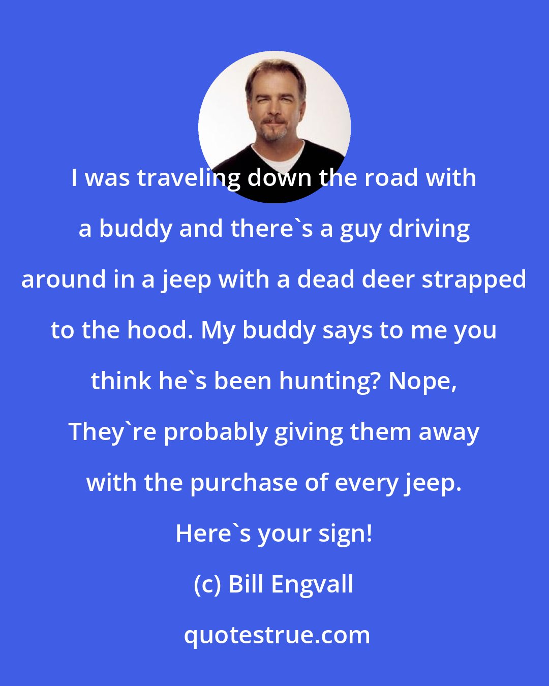 Bill Engvall: I was traveling down the road with a buddy and there's a guy driving around in a jeep with a dead deer strapped to the hood. My buddy says to me you think he's been hunting? Nope, They're probably giving them away with the purchase of every jeep. Here's your sign!