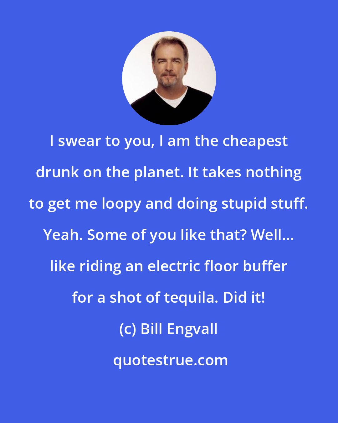 Bill Engvall: I swear to you, I am the cheapest drunk on the planet. It takes nothing to get me loopy and doing stupid stuff. Yeah. Some of you like that? Well... like riding an electric floor buffer for a shot of tequila. Did it!