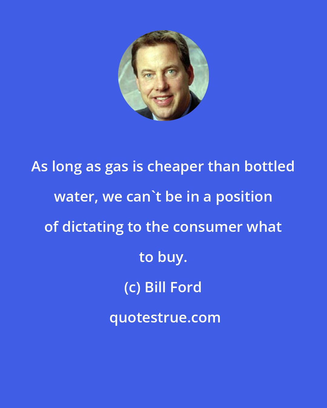 Bill Ford: As long as gas is cheaper than bottled water, we can't be in a position of dictating to the consumer what to buy.
