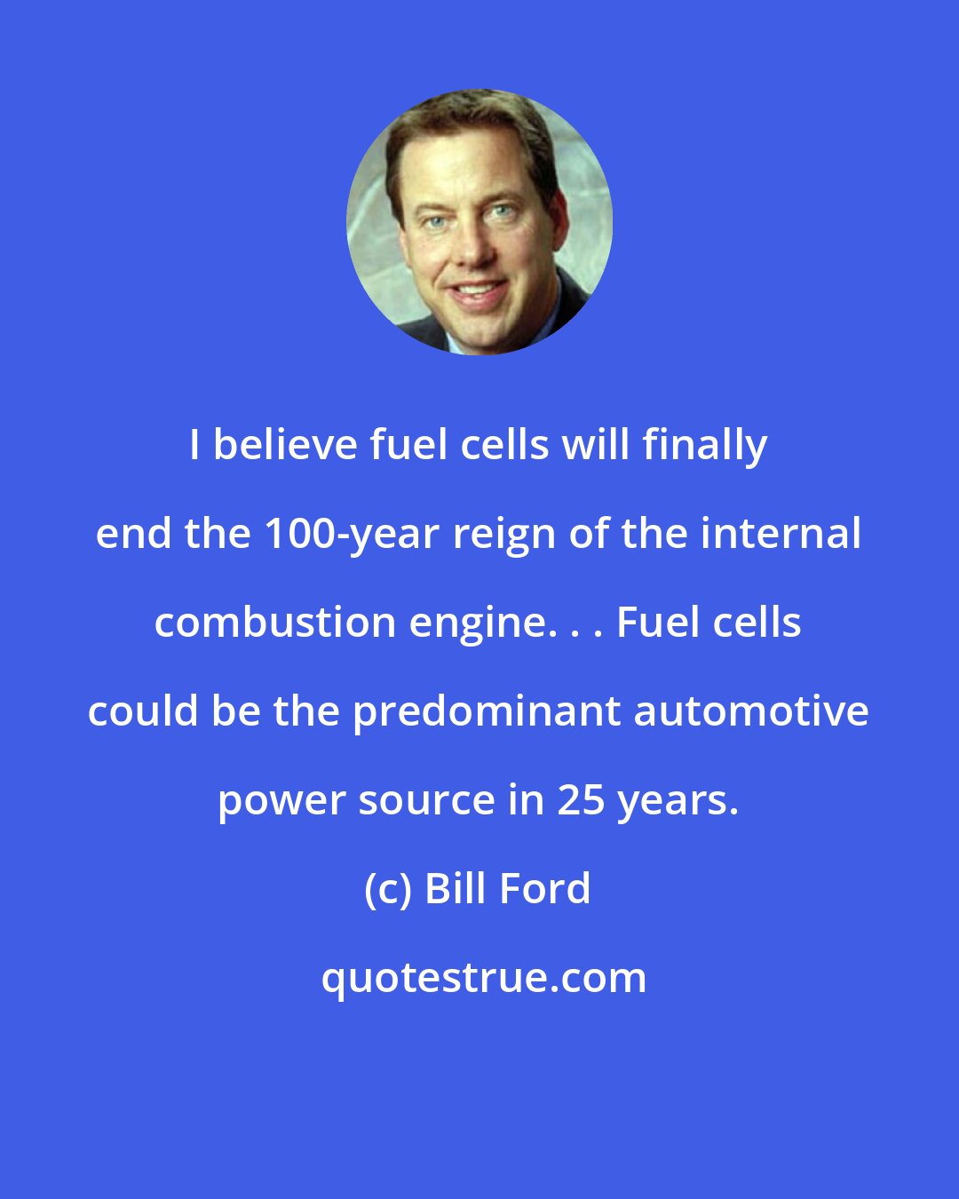 Bill Ford: I believe fuel cells will finally end the 100-year reign of the internal combustion engine. . . Fuel cells could be the predominant automotive power source in 25 years.