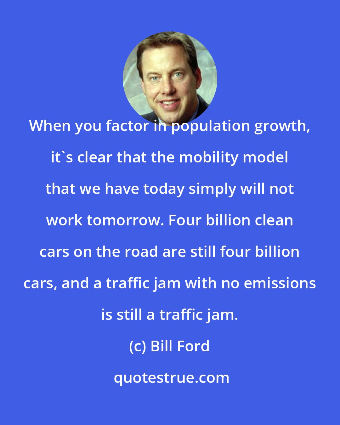 Bill Ford: When you factor in population growth, it's clear that the mobility model that we have today simply will not work tomorrow. Four billion clean cars on the road are still four billion cars, and a traffic jam with no emissions is still a traffic jam.