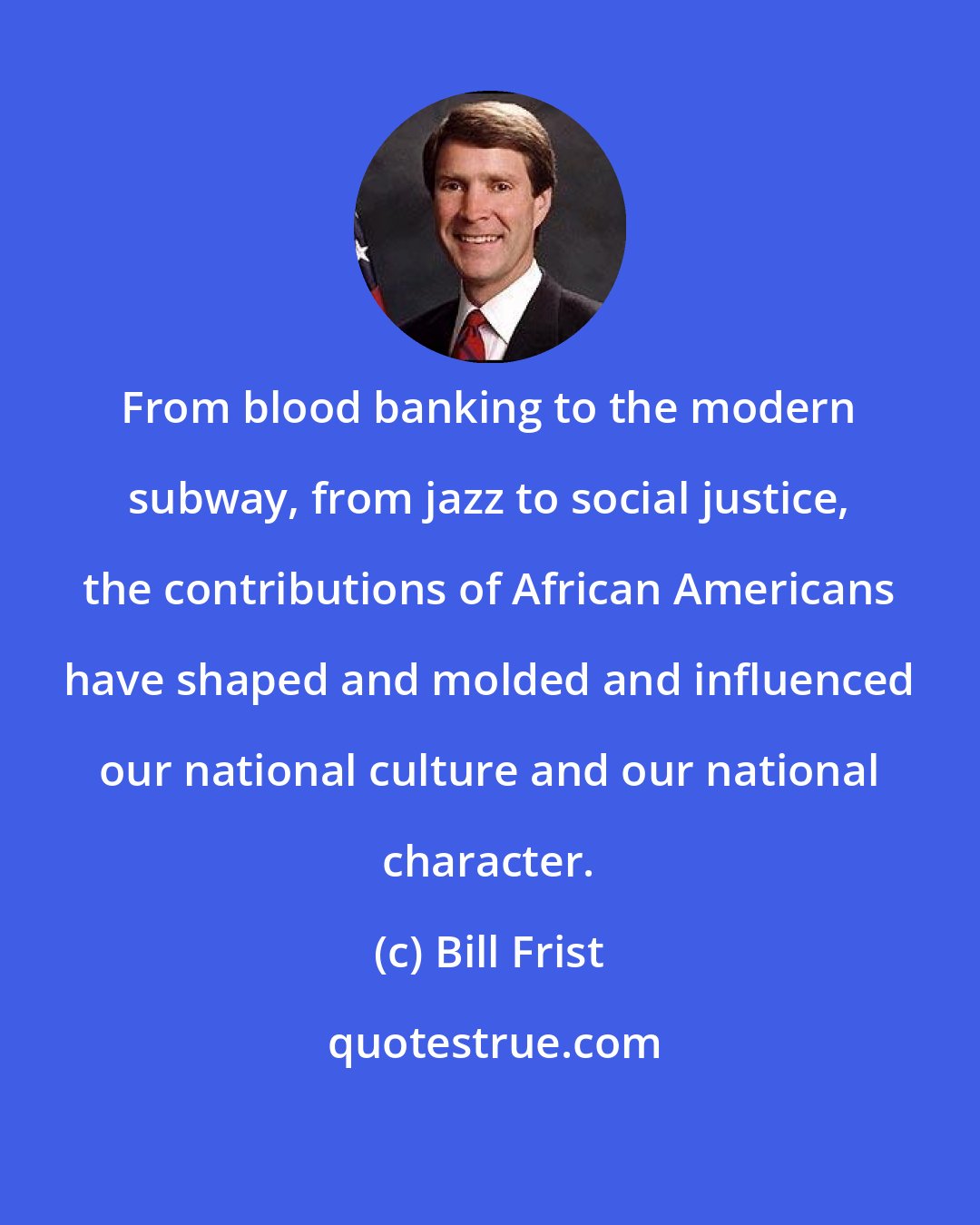 Bill Frist: From blood banking to the modern subway, from jazz to social justice, the contributions of African Americans have shaped and molded and influenced our national culture and our national character.