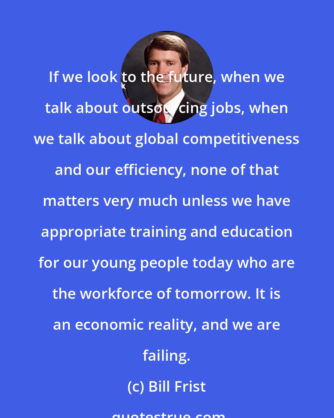 Bill Frist: If we look to the future, when we talk about outsourcing jobs, when we talk about global competitiveness and our efficiency, none of that matters very much unless we have appropriate training and education for our young people today who are the workforce of tomorrow. It is an economic reality, and we are failing.