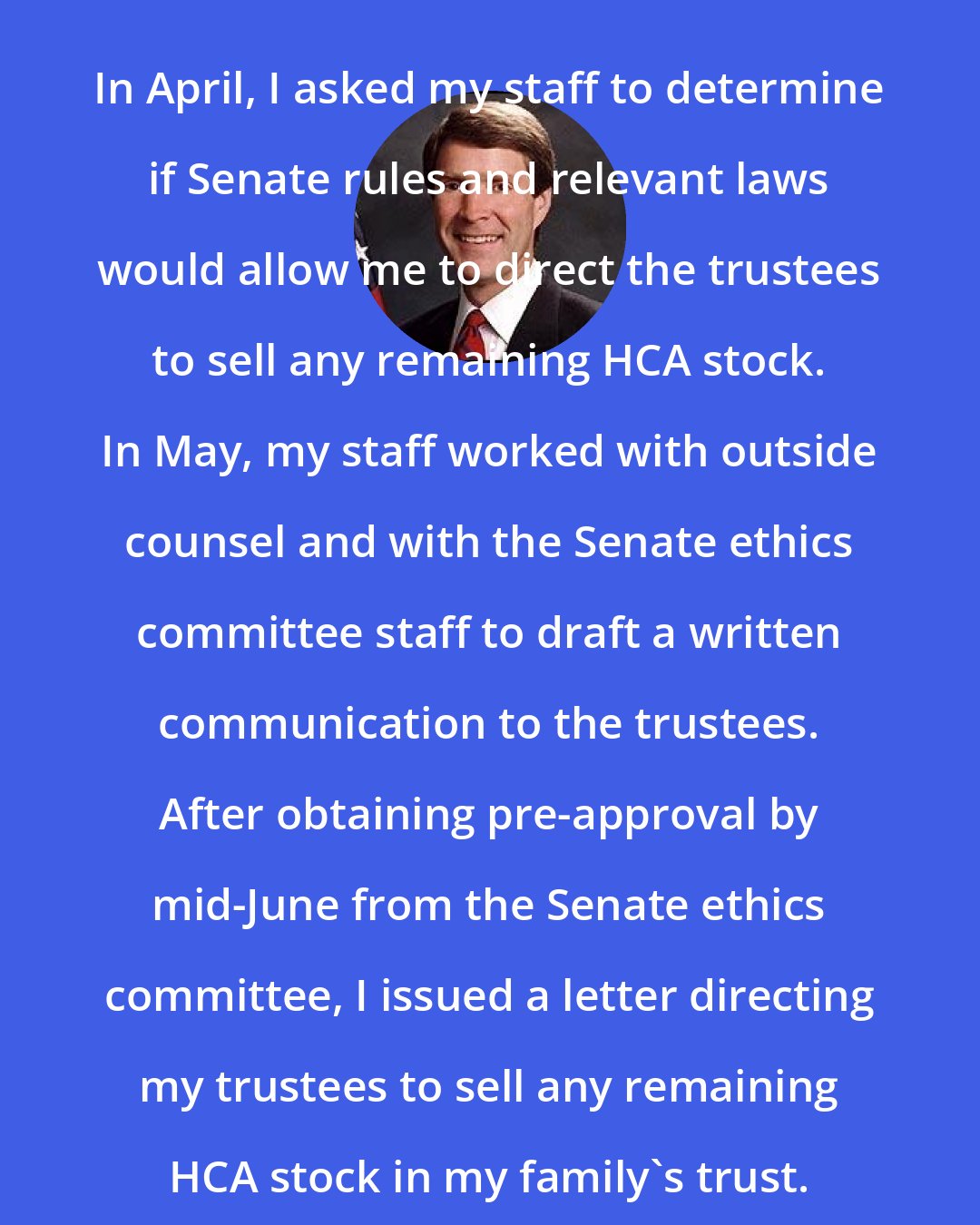 Bill Frist: In April, I asked my staff to determine if Senate rules and relevant laws would allow me to direct the trustees to sell any remaining HCA stock. In May, my staff worked with outside counsel and with the Senate ethics committee staff to draft a written communication to the trustees. After obtaining pre-approval by mid-June from the Senate ethics committee, I issued a letter directing my trustees to sell any remaining HCA stock in my family's trust.