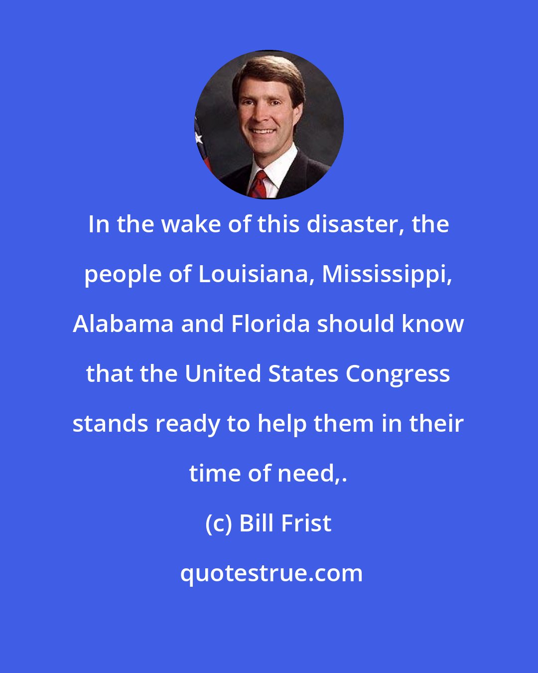 Bill Frist: In the wake of this disaster, the people of Louisiana, Mississippi, Alabama and Florida should know that the United States Congress stands ready to help them in their time of need,.