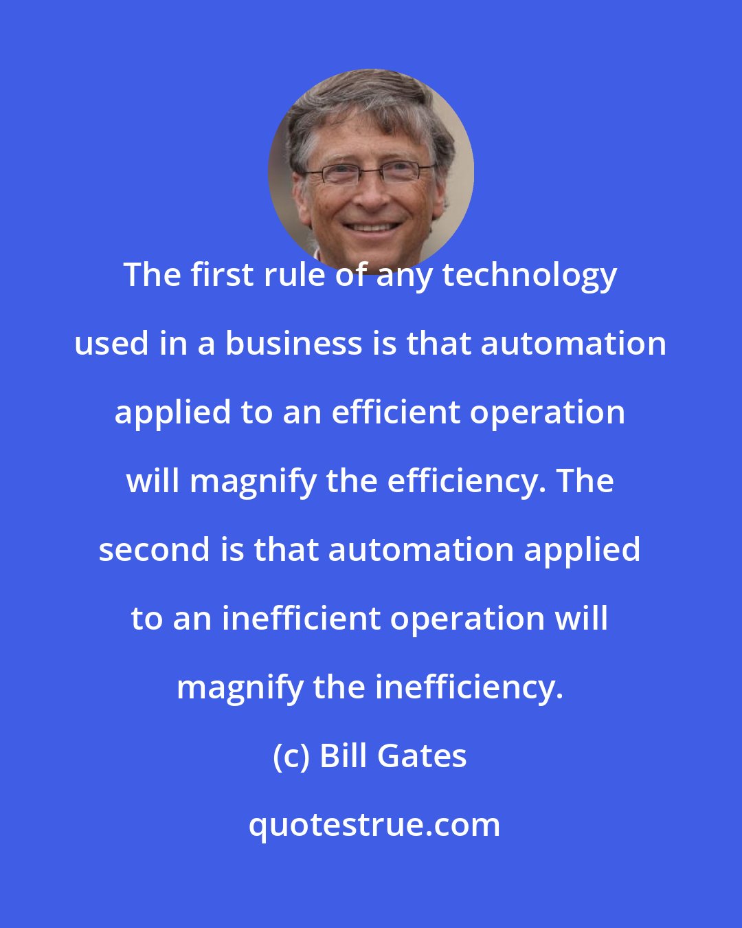 Bill Gates: The first rule of any technology used in a business is that automation applied to an efficient operation will magnify the efficiency. The second is that automation applied to an inefficient operation will magnify the inefficiency.