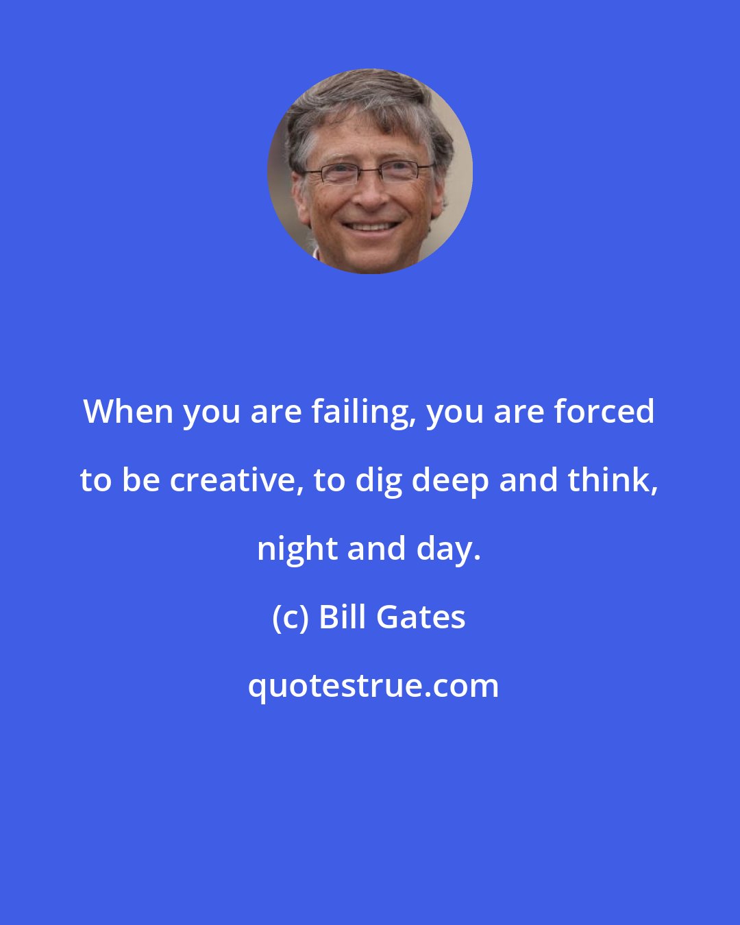 Bill Gates: When you are failing, you are forced to be creative, to dig deep and think, night and day.