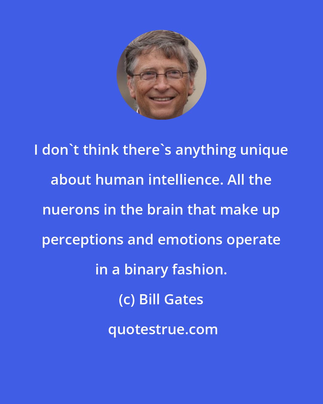 Bill Gates: I don't think there's anything unique about human intellience. All the nuerons in the brain that make up perceptions and emotions operate in a binary fashion.