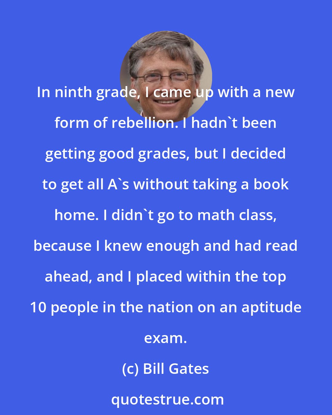 Bill Gates: In ninth grade, I came up with a new form of rebellion. I hadn't been getting good grades, but I decided to get all A's without taking a book home. I didn't go to math class, because I knew enough and had read ahead, and I placed within the top 10 people in the nation on an aptitude exam.