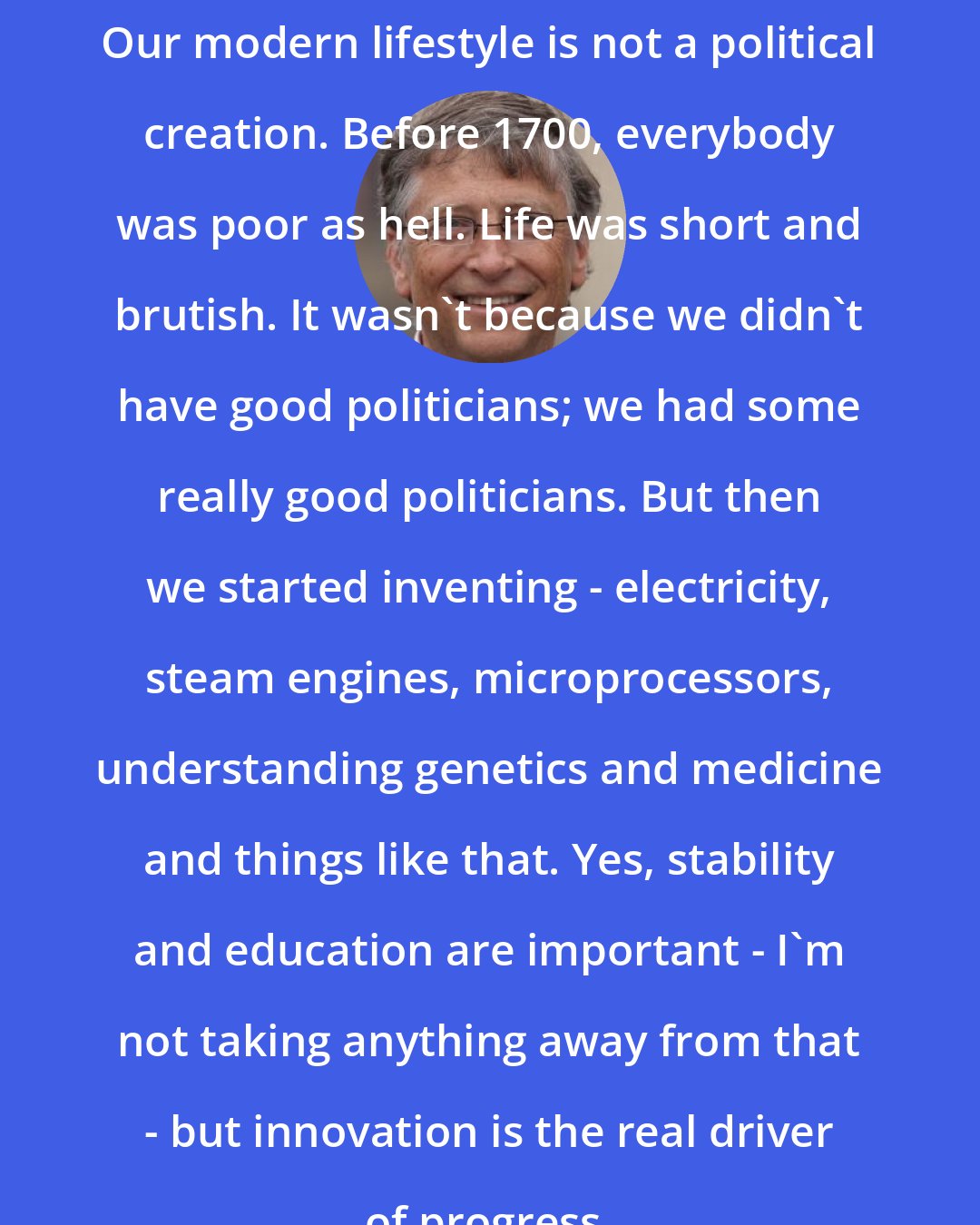 Bill Gates: Our modern lifestyle is not a political creation. Before 1700, everybody was poor as hell. Life was short and brutish. It wasn't because we didn't have good politicians; we had some really good politicians. But then we started inventing - electricity, steam engines, microprocessors, understanding genetics and medicine and things like that. Yes, stability and education are important - I'm not taking anything away from that - but innovation is the real driver of progress.