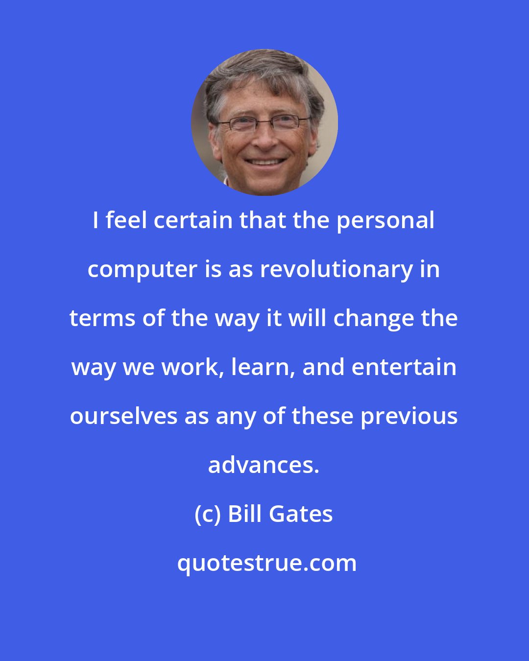 Bill Gates: I feel certain that the personal computer is as revolutionary in terms of the way it will change the way we work, learn, and entertain ourselves as any of these previous advances.