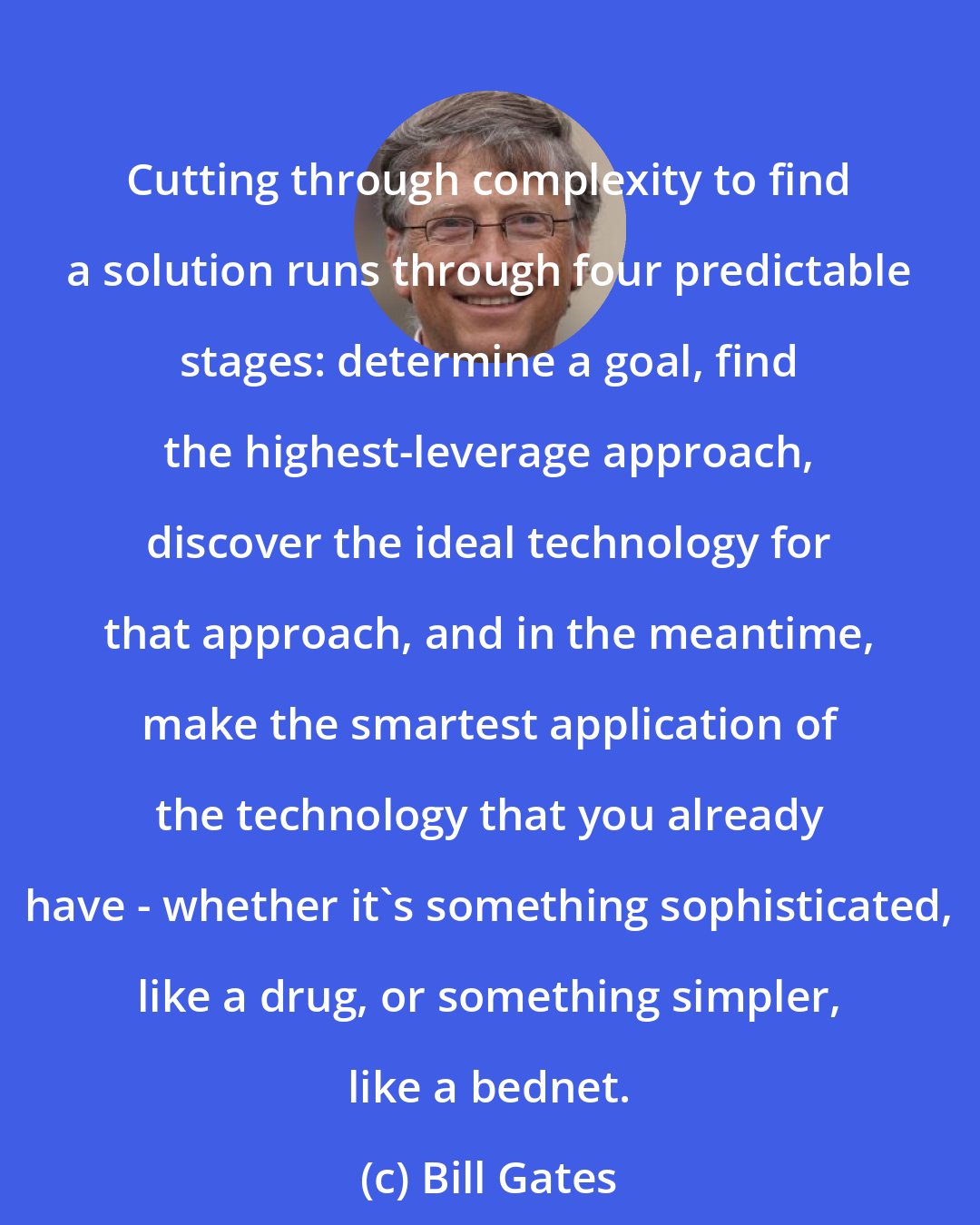 Bill Gates: Cutting through complexity to find a solution runs through four predictable stages: determine a goal, find the highest-leverage approach, discover the ideal technology for that approach, and in the meantime, make the smartest application of the technology that you already have - whether it's something sophisticated, like a drug, or something simpler, like a bednet.
