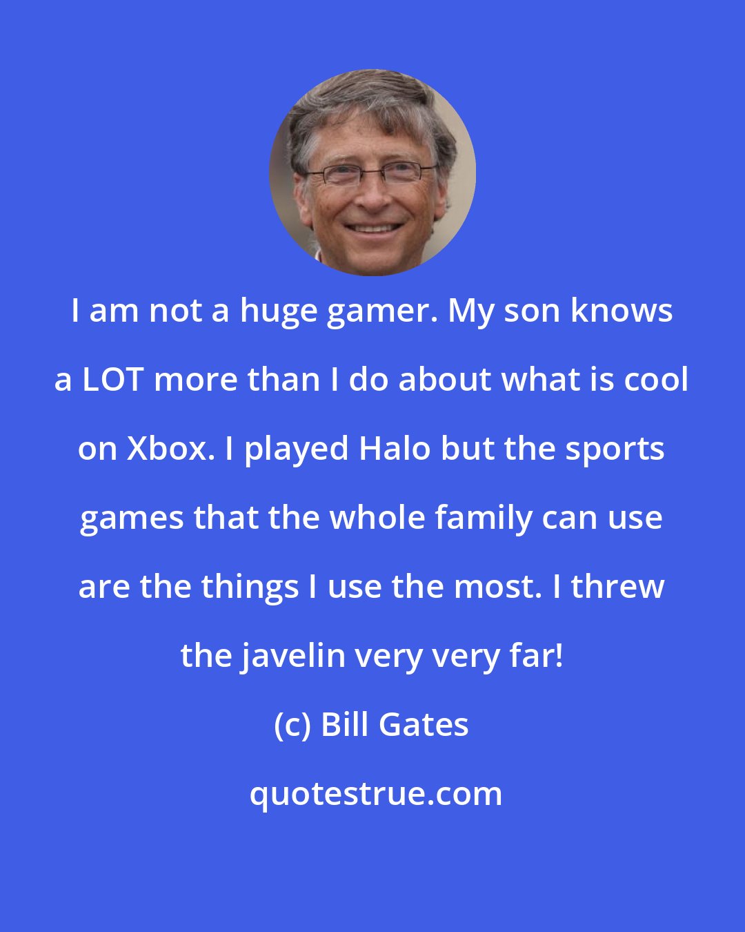 Bill Gates: I am not a huge gamer. My son knows a LOT more than I do about what is cool on Xbox. I played Halo but the sports games that the whole family can use are the things I use the most. I threw the javelin very very far!