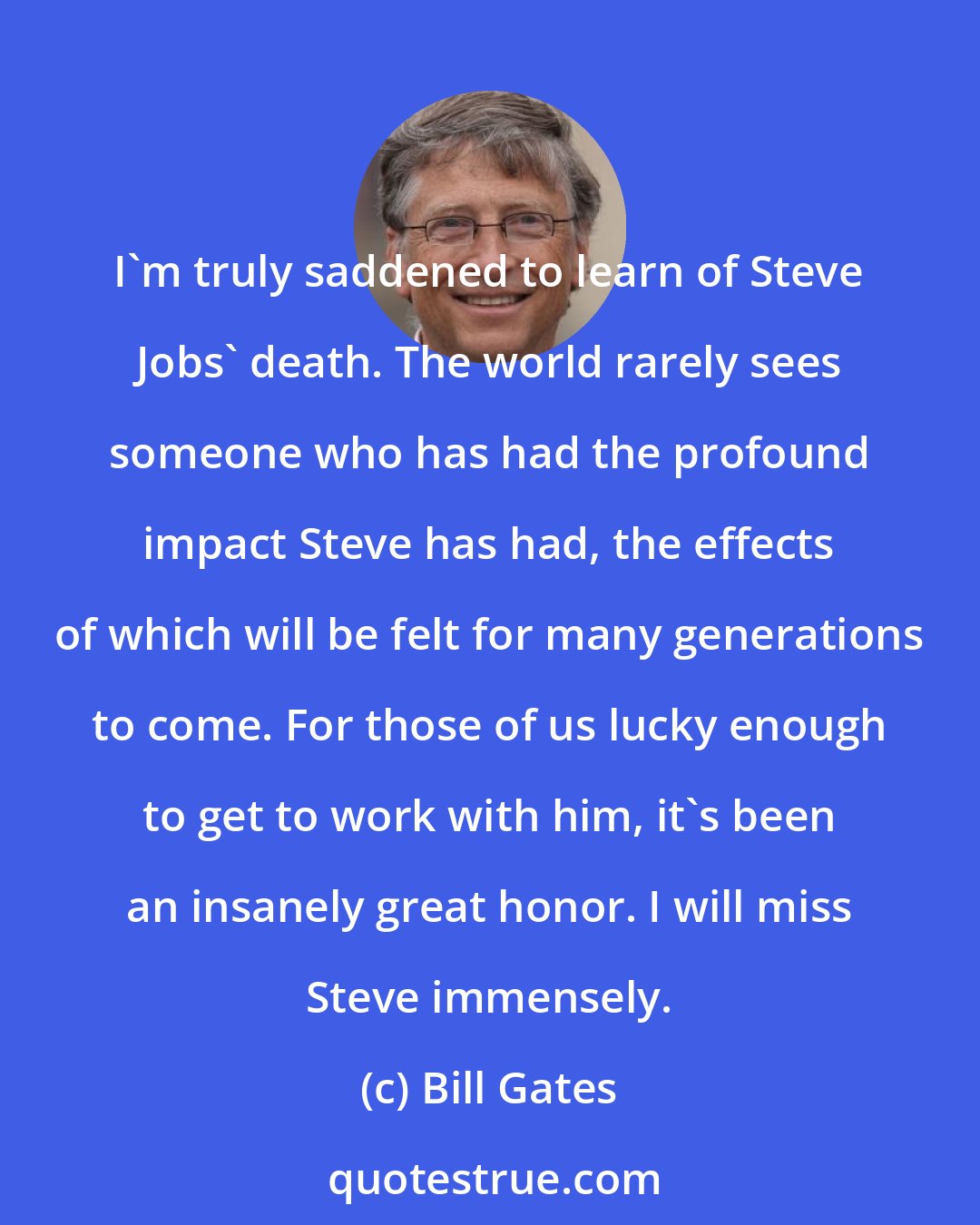 Bill Gates: I'm truly saddened to learn of Steve Jobs' death. The world rarely sees someone who has had the profound impact Steve has had, the effects of which will be felt for many generations to come. For those of us lucky enough to get to work with him, it's been an insanely great honor. I will miss Steve immensely.