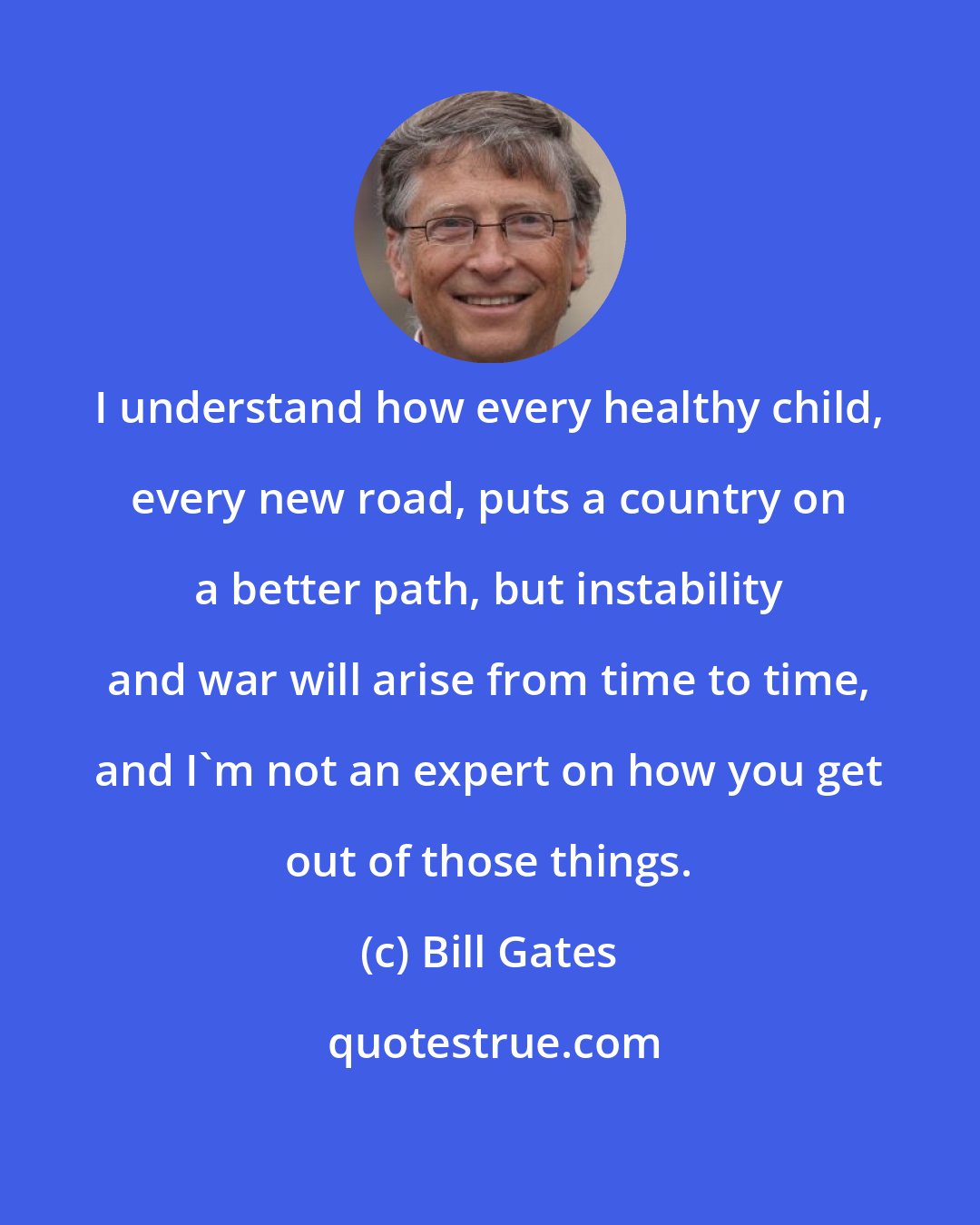 Bill Gates: I understand how every healthy child, every new road, puts a country on a better path, but instability and war will arise from time to time, and I'm not an expert on how you get out of those things.