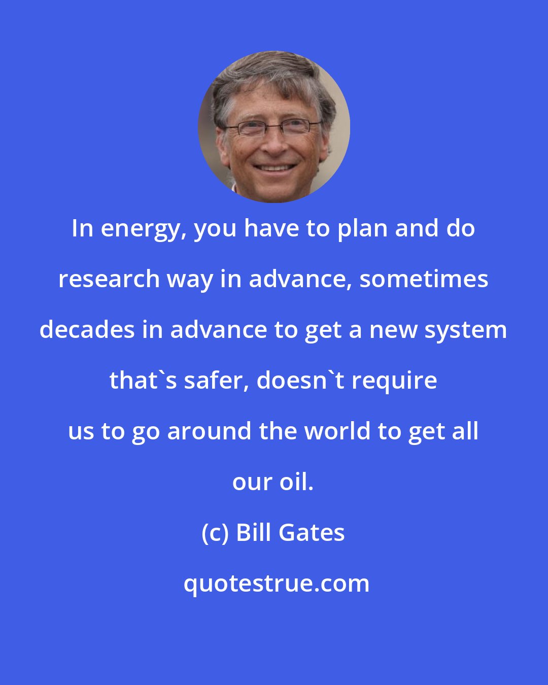 Bill Gates: In energy, you have to plan and do research way in advance, sometimes decades in advance to get a new system that's safer, doesn't require us to go around the world to get all our oil.