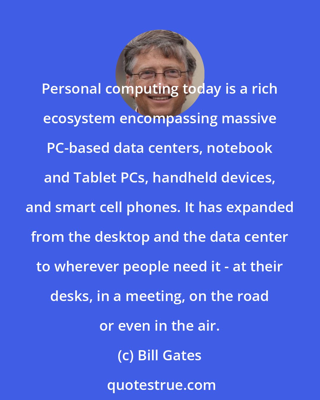 Bill Gates: Personal computing today is a rich ecosystem encompassing massive PC-based data centers, notebook and Tablet PCs, handheld devices, and smart cell phones. It has expanded from the desktop and the data center to wherever people need it - at their desks, in a meeting, on the road or even in the air.