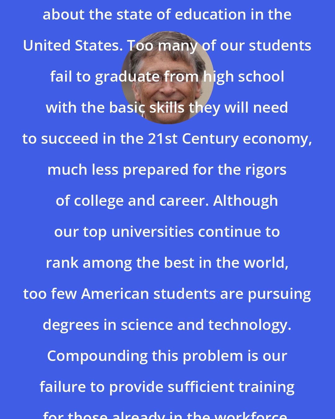 Bill Gates: Like many others, I have deep misgivings about the state of education in the United States. Too many of our students fail to graduate from high school with the basic skills they will need to succeed in the 21st Century economy, much less prepared for the rigors of college and career. Although our top universities continue to rank among the best in the world, too few American students are pursuing degrees in science and technology. Compounding this problem is our failure to provide sufficient training for those already in the workforce.