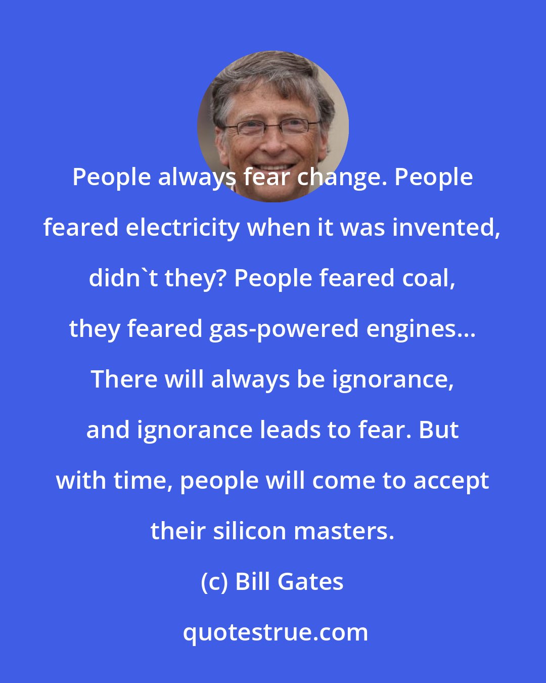 Bill Gates: People always fear change. People feared electricity when it was invented, didn't they? People feared coal, they feared gas-powered engines... There will always be ignorance, and ignorance leads to fear. But with time, people will come to accept their silicon masters.