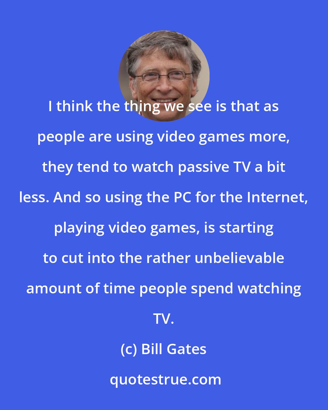 Bill Gates: I think the thing we see is that as people are using video games more, they tend to watch passive TV a bit less. And so using the PC for the Internet, playing video games, is starting to cut into the rather unbelievable amount of time people spend watching TV.