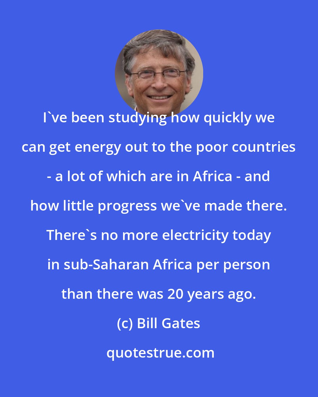 Bill Gates: I've been studying how quickly we can get energy out to the poor countries - a lot of which are in Africa - and how little progress we've made there. There's no more electricity today in sub-Saharan Africa per person than there was 20 years ago.