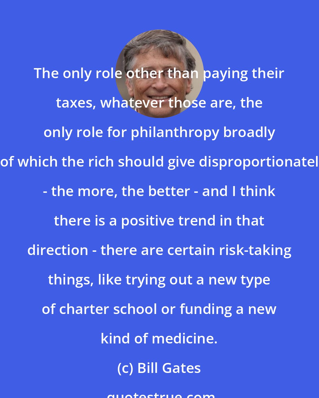 Bill Gates: The only role other than paying their taxes, whatever those are, the only role for philanthropy broadly - of which the rich should give disproportionately - the more, the better - and I think there is a positive trend in that direction - there are certain risk-taking things, like trying out a new type of charter school or funding a new kind of medicine.