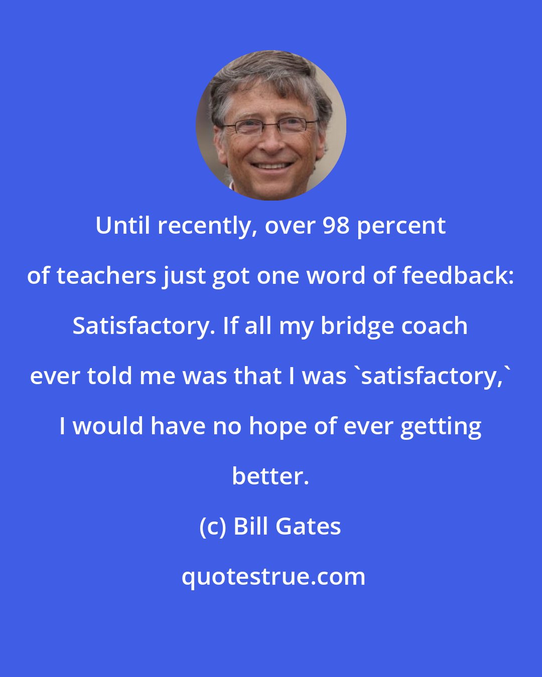 Bill Gates: Until recently, over 98 percent of teachers just got one word of feedback: Satisfactory. If all my bridge coach ever told me was that I was 'satisfactory,' I would have no hope of ever getting better.