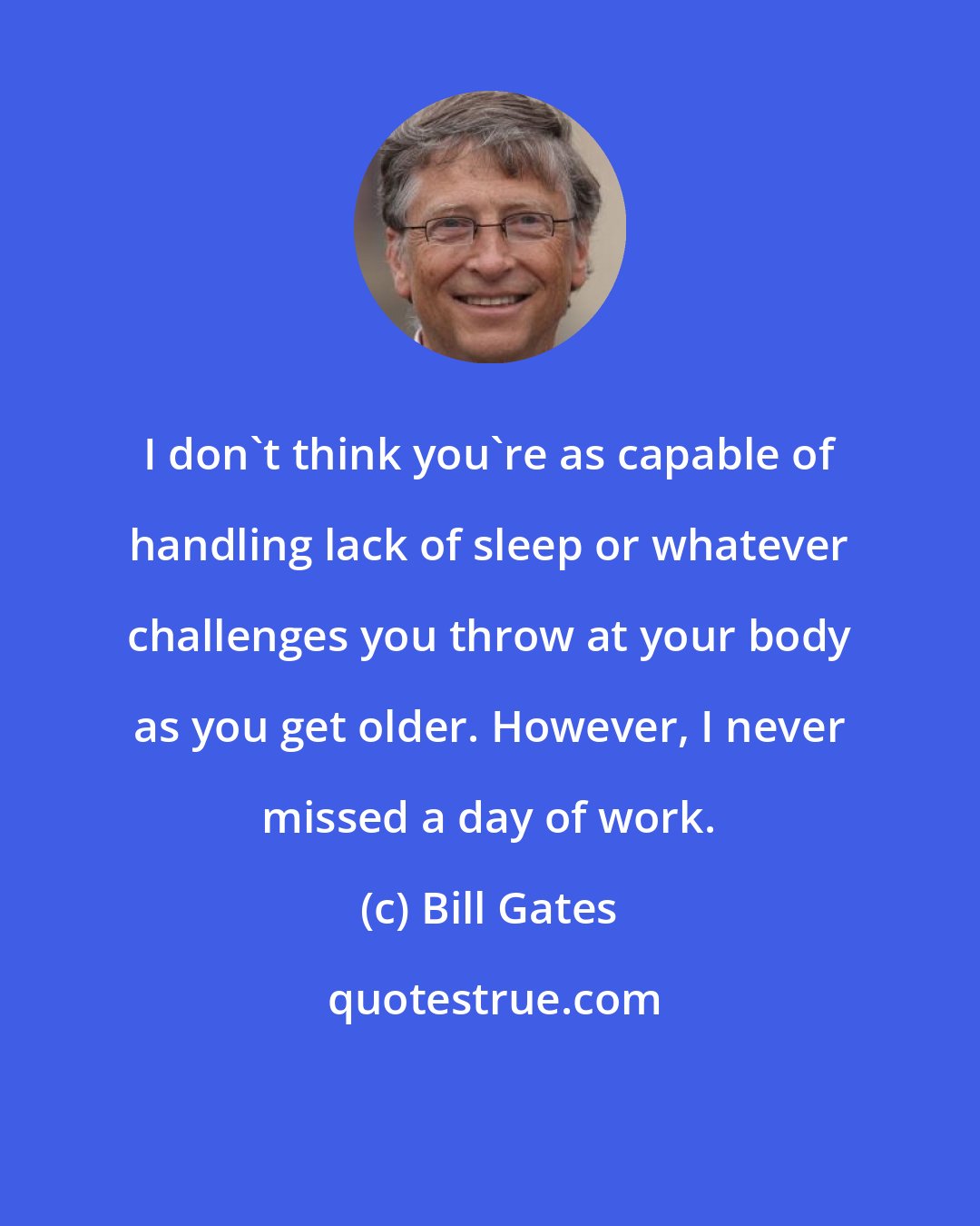 Bill Gates: I don't think you're as capable of handling lack of sleep or whatever challenges you throw at your body as you get older. However, I never missed a day of work.
