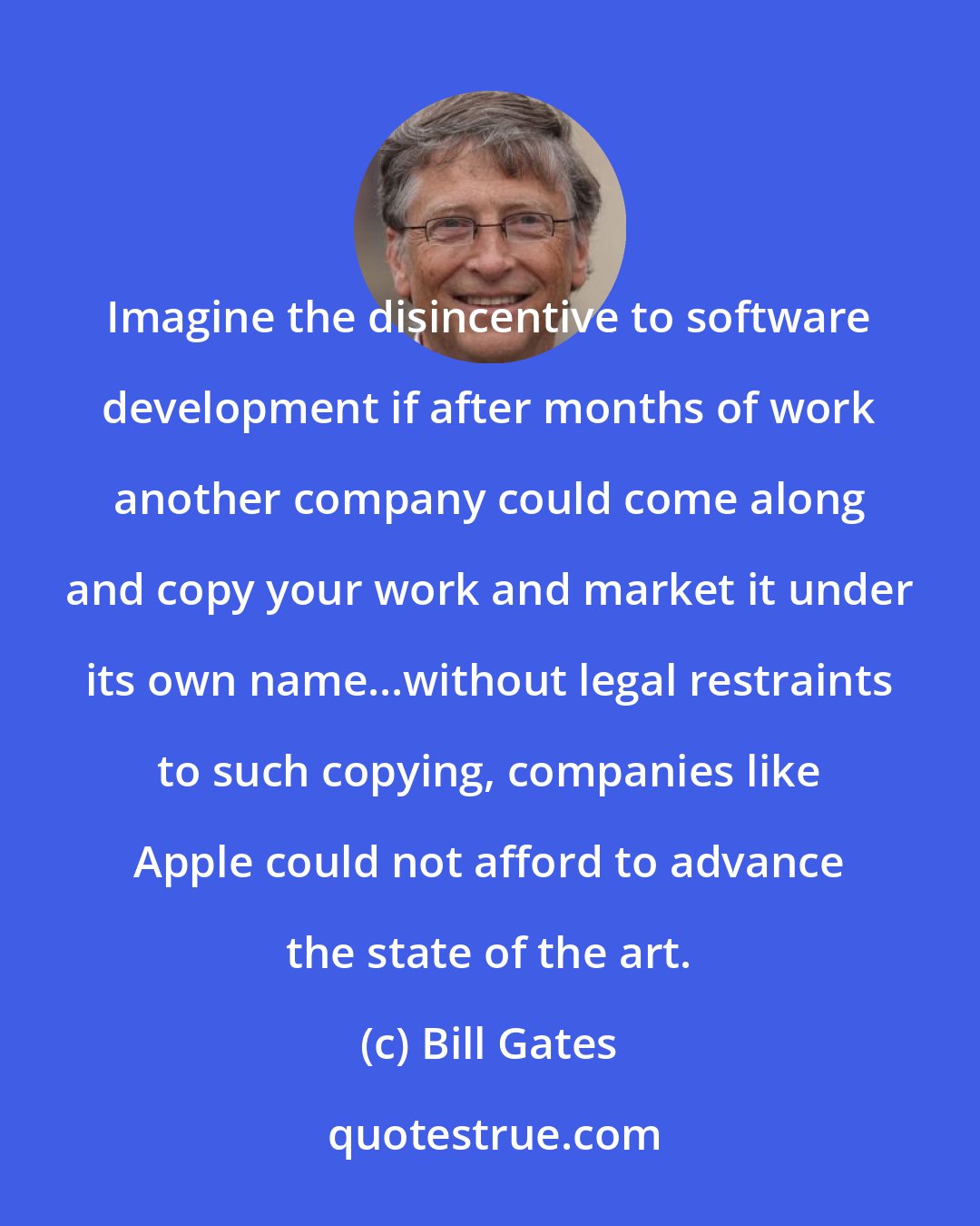 Bill Gates: Imagine the disincentive to software development if after months of work another company could come along and copy your work and market it under its own name...without legal restraints to such copying, companies like Apple could not afford to advance the state of the art.